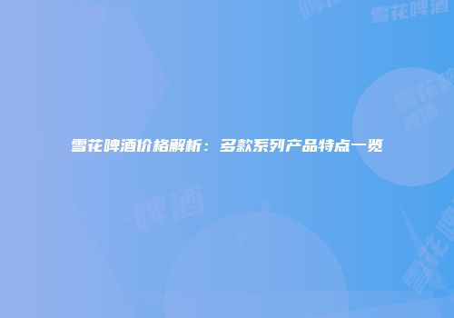 雪花啤酒价格解析：多款系列产品特点一览
