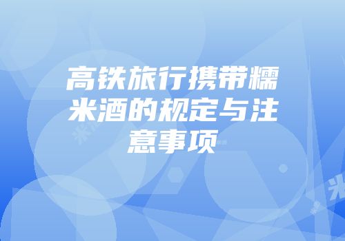 高铁旅行携带糯米酒的规定与注意事项