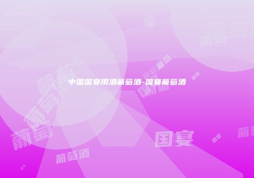 中国国宴用酒葡萄酒-国宴葡萄酒