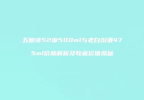 五粮液52度500ml与老白汾酒475ml价格解析及收藏价值揭秘