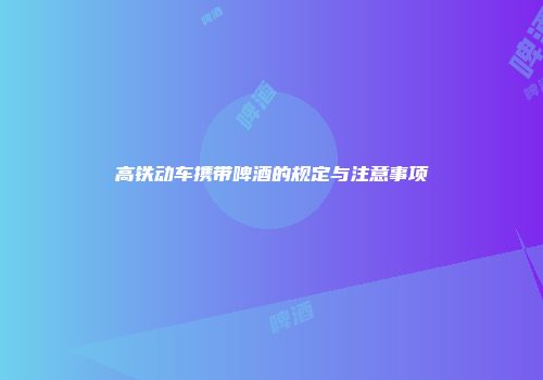 高铁动车携带啤酒的规定与注意事项