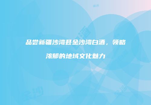 品尝新疆沙湾县金沙湾白酒，领略浓郁的地域文化魅力