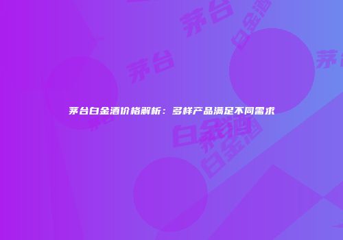 茅台白金酒价格解析：多样产品满足不同需求