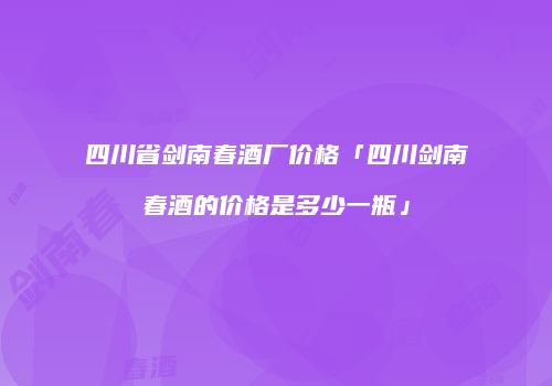四川省剑南春酒厂价格「四川剑南春酒的价格是多少一瓶」