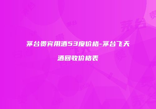 茅台贵宾用酒53度价格-茅台飞天酒回收价格表