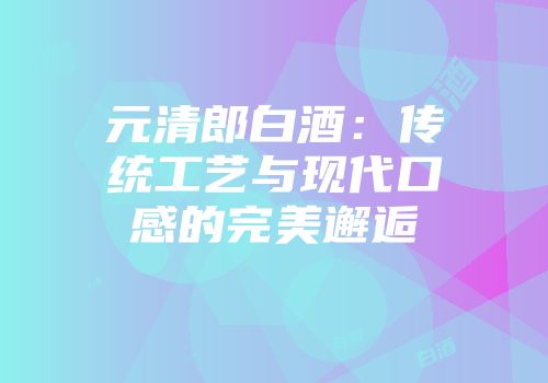 元清郎白酒：传统工艺与现代口感的完美邂逅