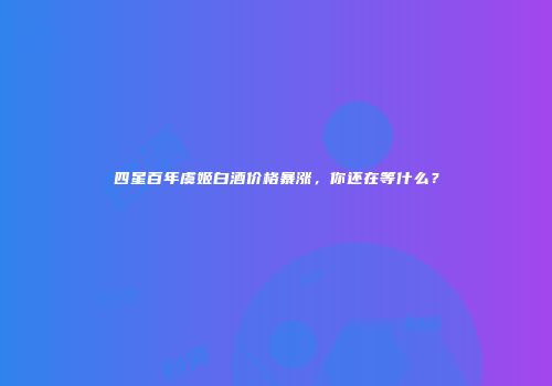 四星百年虞姬白酒价格暴涨，你还在等什么？