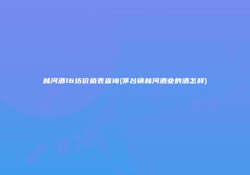 林河酒16坊价格表查询(茅台镇林河酒业的酒怎样)