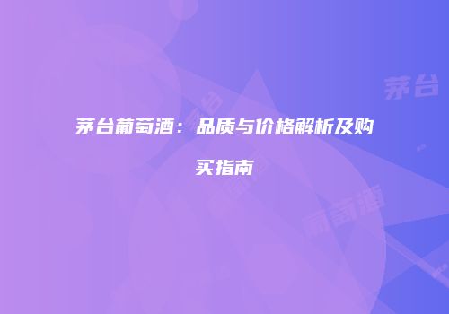 茅台葡萄酒：品质与价格解析及购买指南