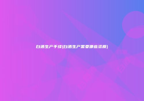 白酒生产手续(白酒生产需要哪些资质)