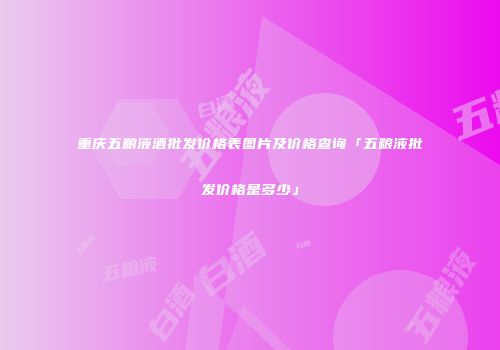 重庆五粮液酒批发价格表图片及价格查询「五粮液批发价格是多少」