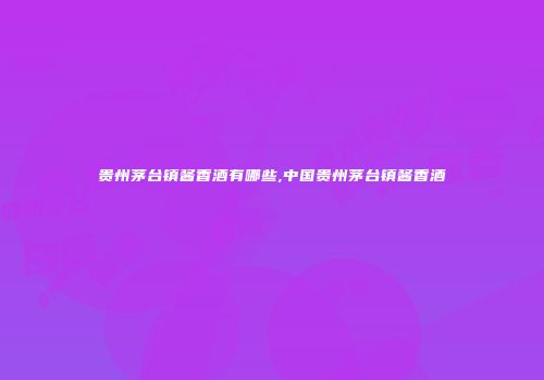 贵州茅台镇酱香酒有哪些,中国贵州茅台镇酱香酒