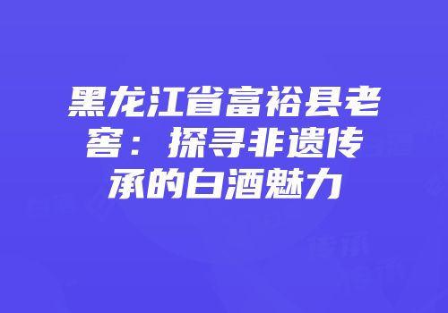 黑龙江省富裕县老窖：探寻非遗传承的白酒魅力