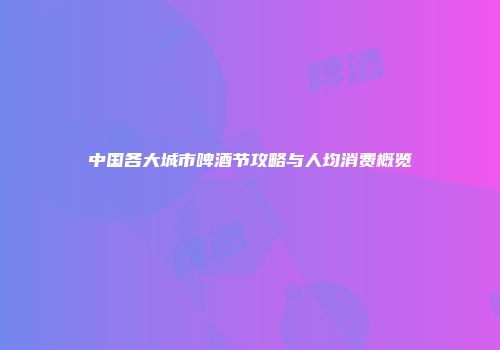 中国各大城市啤酒节攻略与人均消费概览