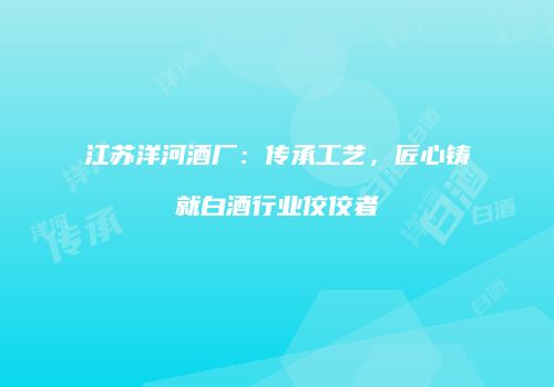 江苏洋河酒厂：传承工艺，匠心铸就白酒行业佼佼者