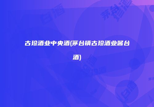 古珍酒业中央酒(茅台镇古珍酒业酱台酒)