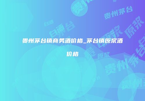 贵州茅台镇商务酒价格_茅台镇原浆酒价格