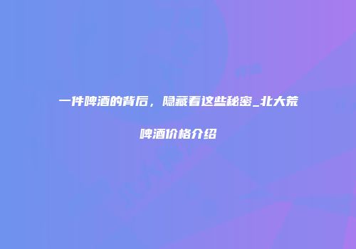 一件啤酒的背后，隐藏着这些秘密_北大荒啤酒价格介绍