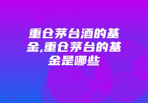 重仓茅台酒的基金,重仓茅台的基金是哪些