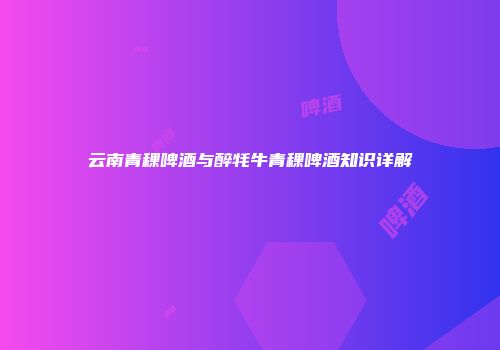 云南青稞啤酒与醉牦牛青稞啤酒知识详解