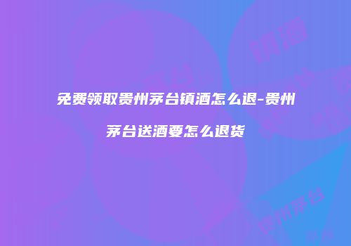 免费领取贵州茅台镇酒怎么退-贵州茅台送酒要怎么退货