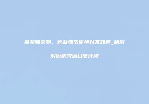 品鉴师亲测，这些细节你绝对不知道_哈尔滨原浆啤酒口感评测