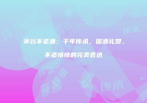 茅台不老酒：千年传承，国酒礼赞，不老情愫的完美表达