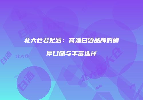 北大仓君妃酒：高端白酒品牌的醇厚口感与丰富选择