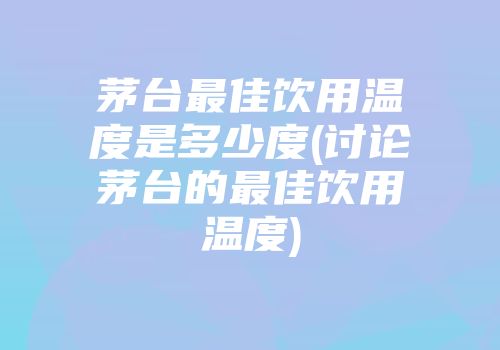 茅台最佳饮用温度是多少度(讨论茅台的最佳饮用温度)