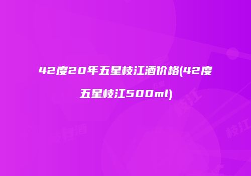 42度20年五星枝江酒价格(42度五星枝江500ml)