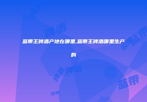 蓝带王啤酒产地在哪里,蓝带王啤酒哪里生产的