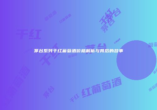 茅台系列干红葡萄酒价格解析与背后的故事