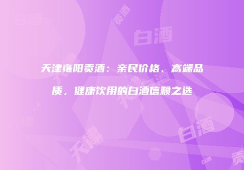 天津雍阳贡酒：亲民价格、高端品质，健康饮用的白酒信赖之选