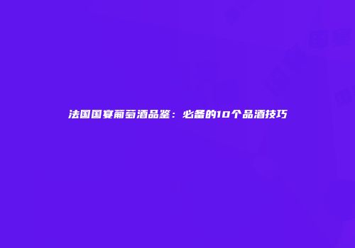 法国国宴葡萄酒品鉴：必备的10个品酒技巧