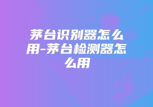 茅台识别器怎么用-茅台检测器怎么用
