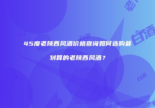 45度老陕西风酒价格查询如何选购最划算的老陕西风酒？