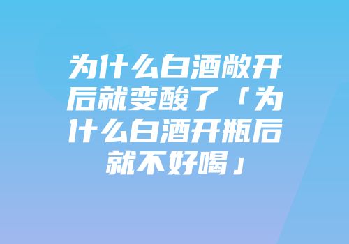 为什么白酒敞开后就变酸了「为什么白酒开瓶后就不好喝」