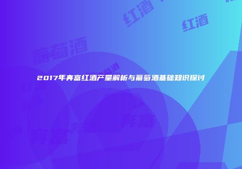2017年奔富红酒产量解析与葡萄酒基础知识探讨