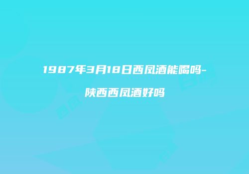 1987年3月18日西凤酒能喝吗-陕西西凤酒好吗