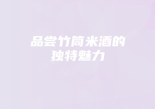 品尝竹筒米酒的独特魅力