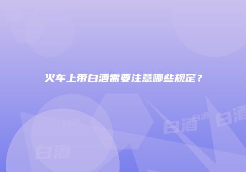 火车上带白酒需要注意哪些规定？
