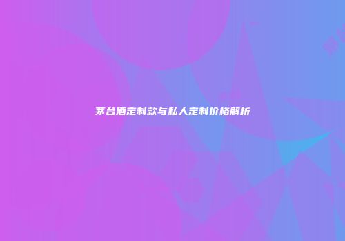 茅台酒定制款与私人定制价格解析