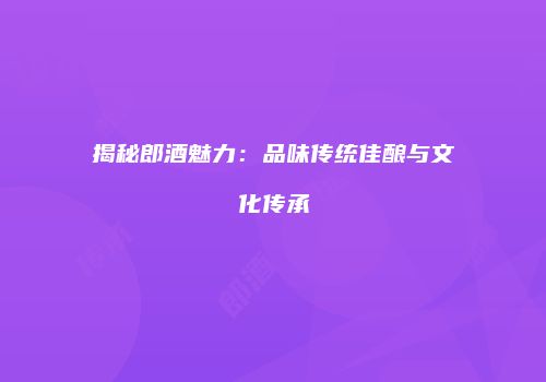 揭秘郎酒魅力：品味传统佳酿与文化传承