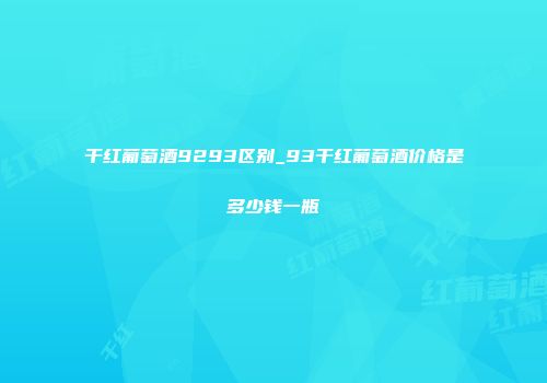 干红葡萄酒9293区别_93干红葡萄酒价格是多少钱一瓶