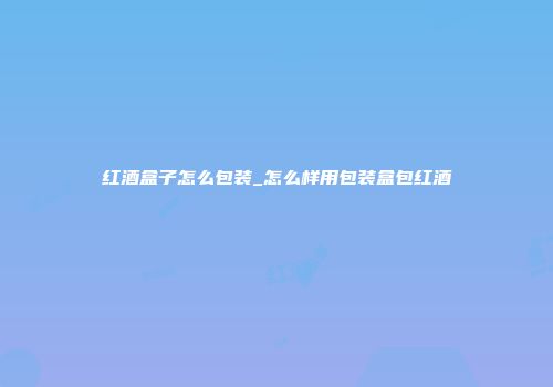 红酒盒子怎么包装_怎么样用包装盒包红酒