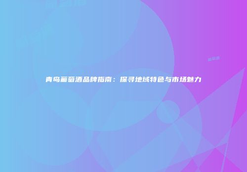 青岛葡萄酒品牌指南：探寻地域特色与市场魅力
