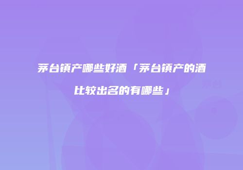 茅台镇产哪些好酒「茅台镇产的酒比较出名的有哪些」