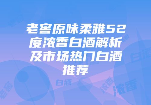 老窖原味柔雅52度浓香白酒解析及市场热门白酒推荐