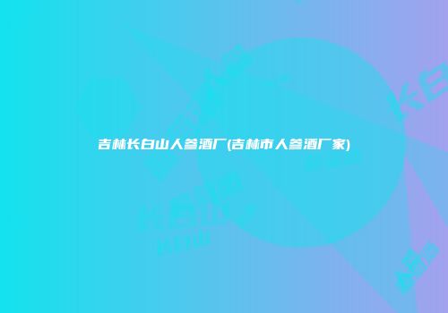 吉林长白山人参酒厂(吉林市人参酒厂家)
