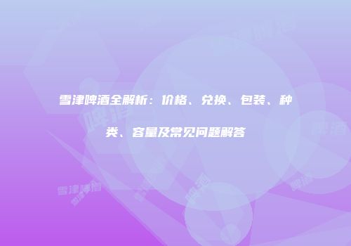 雪津啤酒全解析：价格、兑换、包装、种类、容量及常见问题解答